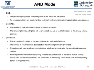 AND Mode
• Quit.
– The processing of postings completely stops at the end of the first phase.
– No new accumulators are created and no postings from the remaining term’s posting lists are processed.
• Continue.
– The creation of new accumulators stops at the end of the first.
– The remaining term’s posting lists will be processed, but just to update the score of the already existing
postings.
• Decrease.
– The processing of postings in the second phase proceeds as in Continue.
– The number of accumulators is decreased as the remaining terms are processed.
– Those terms will have small score contributions, with few chances to alter the current top k document
ranking.
– More importantly, the memory occupancy could be reduced as soon as we realize that an existing
accumulator can be dropped since it will never enter in the final top k documents, with a corresponding
benefit on response times.
59SIGIR 2018 — 8 July 2018 — Ann Arbor (MI), USA
[Moffat and Zobel, 1996]
[Anh and Moffat, 1998]
 