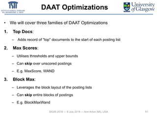 DAAT Optimizations
• We will cover three families of DAAT Optimizations
1. Top Docs:
– Adds record of "top" documents to the start of each posting list
2. Max Scores:
– Utilises thresholds and upper bounds
– Can skip over unscored postings
– E.g. MaxScore, WAND
3. Block Max:
– Leverages the block layout of the posting lists
– Can skip entire blocks of postings
– E.g. BlockMaxWand
61SIGIR 2018 — 8 July 2018 — Ann Arbor (MI), USA
 