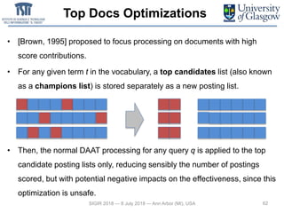 Top Docs Optimizations
• [Brown, 1995] proposed to focus processing on documents with high
score contributions.
• For any given term t in the vocabulary, a top candidates list (also known
as a champions list) is stored separately as a new posting list.
• Then, the normal DAAT processing for any query q is applied to the top
candidate posting lists only, reducing sensibly the number of postings
scored, but with potential negative impacts on the effectiveness, since this
optimization is unsafe.
62SIGIR 2018 — 8 July 2018 — Ann Arbor (MI), USA
 