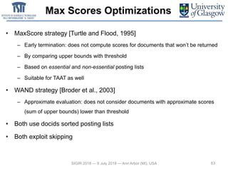 Max Scores Optimizations
• MaxScore strategy [Turtle and Flood, 1995]
– Early termination: does not compute scores for documents that won’t be returned
– By comparing upper bounds with threshold
– Based on essential and non-essential posting lists
– Suitable for TAAT as well
• WAND strategy [Broder et al., 2003]
– Approximate evaluation: does not consider documents with approximate scores
(sum of upper bounds) lower than threshold
• Both use docids sorted posting lists
• Both exploit skipping
63SIGIR 2018 — 8 July 2018 — Ann Arbor (MI), USA
 