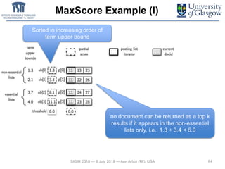 MaxScore Example (I)
64SIGIR 2018 — 8 July 2018 — Ann Arbor (MI), USA
no document can be returned as a top k
results if it appears in the non-essential
lists only, i.e., 1.3 + 3.4 < 6.0
Sorted in increasing order of
term upper bound
 