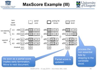 MaxScore Example (III)
66SIGIR 2018 — 8 July 2018 — Ann Arbor (MI), USA
process the
non essential
lists by
skipping to the
candidate
docid.
Partial score is
updated.
As soon as a partial score
implies early termination,
Move to next document.
 