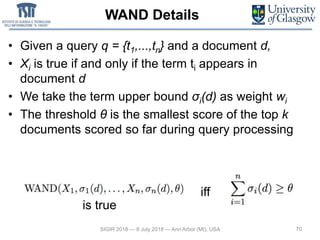 WAND Details
• Given a query q = {t1,...,tn} and a document d,
• Xi is true if and only if the term ti appears in
document d
• We take the term upper bound σi(d) as weight wi
• The threshold θ is the smallest score of the top k
documents scored so far during query processing
70SIGIR 2018 — 8 July 2018 — Ann Arbor (MI), USA
is true
iff
 