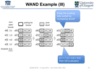 WAND Example (III)
73SIGIR 2018 — 8 July 2018 — Ann Arbor (MI), USA
Keep the posting
lists sorted by
increasing docid!
2.1 + 1.3 + 4.0 > 6.0
then full evaluation
 