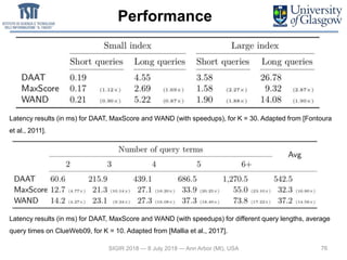 Performance
76SIGIR 2018 — 8 July 2018 — Ann Arbor (MI), USA
Latency results (in ms) for DAAT, MaxScore and WAND (with speedups), for K = 30. Adapted from [Fontoura
et al., 2011].
Latency results (in ms) for DAAT, MaxScore and WAND (with speedups) for different query lengths, average
query times on ClueWeb09, for K = 10. Adapted from [Mallia et al., 2017].
 