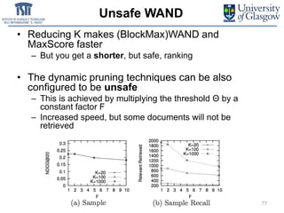 Unsafe WAND
77SIGIR 2018 — 8 July 2018 — Ann Arbor (MI), USA
• Reducing K makes (BlockMax)WAND and
MaxScore faster
– But you get a shorter, but safe, ranking
• The dynamic pruning techniques can be also
configured to be unsafe
– This is achieved by multiplying the threshold Θ by a
constant factor F
– Increased speed, but some documents will not be
retrieved
 