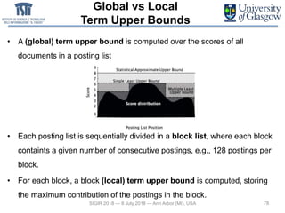 Global vs Local
Term Upper Bounds
• A (global) term upper bound is computed over the scores of all
documents in a posting list
• Each posting list is sequentially divided in a block list, where each block
containts a given number of consecutive postings, e.g., 128 postings per
block.
• For each block, a block (local) term upper bound is computed, storing
the maximum contribution of the postings in the block.
78SIGIR 2018 — 8 July 2018 — Ann Arbor (MI), USA
 