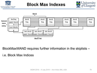 Block Max Indexes
79SIGIR 2018 — 8 July 2018 — Ann Arbor (MI), USA
BlockMaxWAND requires further information in the skiplists –
i.e. Block Max Indices
lexicon
 