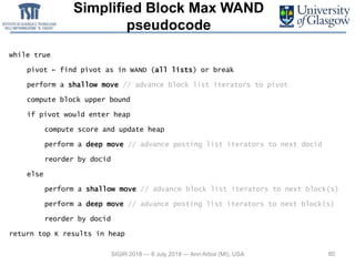 Simplified Block Max WAND
pseudocode
80SIGIR 2018 — 8 July 2018 — Ann Arbor (MI), USA
while true
pivot ← find pivot as in WAND (all lists) or break
perform a shallow move // advance block list iterators to pivot
compute block upper bound
if pivot would enter heap
compute score and update heap
perform a deep move // advance posting list iterators to next docid
reorder by docid
else
perform a shallow move // advance block list iterators to next block(s)
perform a deep move // advance posting list iterators to next block(s)
reorder by docid
return top K results in heap
 