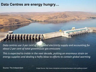 Data centres use 3 per cent of the global electricity supply and accounting for
about 2 per cent of total greenhouse gas emissions
This is expected to treble in the next decade, putting an enormous strain on
energy supplies and dealing a hefty blow to efforts to contain global warming
Data Centres are energy hungry…
Image Source: http://www.mwhglobal.com/project/wanapum-dam-spillway-project/Source: The Independent
 