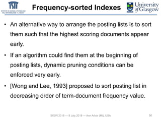 Frequency-sorted Indexes
• An alternative way to arrange the posting lists is to sort
them such that the highest scoring documents appear
early.
• If an algorithm could find them at the beginning of
posting lists, dynamic pruning conditions can be
enforced very early.
• [Wong and Lee, 1993] proposed to sort posting list in
decreasing order of term-document frequency value.
90SIGIR 2018 — 8 July 2018 — Ann Arbor (MI), USA
 