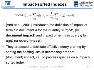 Impact-sorted Indexes
• [Anh et al., 2001] introduced the definition of impact of
term t in document d for the quantity wt(d)/Wd (or
document impact) and impact of term t in query q for
wt(q) (or query impact).
• They proposed to facilitate effective query pruning by
sorting the posting lists in decreasing order of
(document) impact, i.e., to process queries on a impact-
sorted index
91SIGIR 2018 — 8 July 2018 — Ann Arbor (MI), USA
 