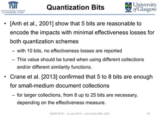 Quantization Bits
• [Anh et al., 2001] show that 5 bits are reasonable to
encode the impacts with minimal effectiveness losses for
both quantization schemes
– with 10 bits, no effectiveness losses are reported
– This value should be tuned when using different collections
and/or different similarity functions.
• Crane et al. [2013] confirmed that 5 to 8 bits are enough
for small-medium document collections
– for larger collections, from 8 up to 25 bits are necessary,
depending on the effectiveness measure.
93SIGIR 2018 — 8 July 2018 — Ann Arbor (MI), USA
 