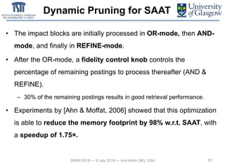 Dynamic Pruning for SAAT
• The impact blocks are initially processed in OR-mode, then AND-
mode, and finally in REFINE-mode.
• After the OR-mode, a fidelity control knob controls the
percentage of remaining postings to process thereafter (AND &
REFINE).
– 30% of the remaining postings results in good retrieval performance.
• Experiments by [Ahn & Moffat, 2006] showed that this optimization
is able to reduce the memory footprint by 98% w.r.t. SAAT, with
a speedup of 1.75×.
97SIGIR 2018 — 8 July 2018 — Ann Arbor (MI), USA
 