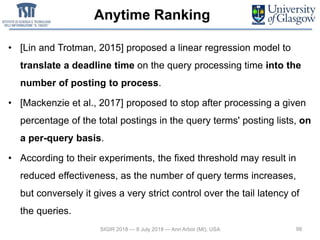 Anytime Ranking
• [Lin and Trotman, 2015] proposed a linear regression model to
translate a deadline time on the query processing time into the
number of posting to process.
• [Mackenzie et al., 2017] proposed to stop after processing a given
percentage of the total postings in the query terms' posting lists, on
a per-query basis.
• According to their experiments, the fixed threshold may result in
reduced effectiveness, as the number of query terms increases,
but conversely it gives a very strict control over the tail latency of
the queries.
98SIGIR 2018 — 8 July 2018 — Ann Arbor (MI), USA
 