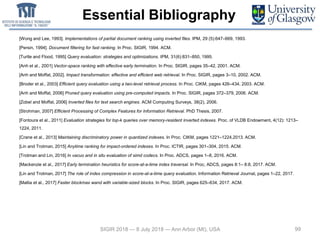 Essential Bibliography
99
[Wong and Lee, 1993]. Implementations of partial document ranking using inverted files. IPM, 29 (5):647–669, 1993.
[Persin, 1994]. Document filtering for fast ranking. In Proc. SIGIR, 1994. ACM.
[Turtle and Flood, 1995] Query evaluation: strategies and optimizations. IPM, 31(6):831–850, 1995.
[Anh et al., 2001] Vector-space ranking with effective early termination. In Proc. SIGIR, pages 35–42, 2001. ACM.
[Anh and Moffat, 2002]. Impact transformation: effective and efficient web retrieval. In Proc. SIGIR, pages 3–10, 2002. ACM.
[Broder et al., 2003] Efficient query evaluation using a two-level retrieval process. In Proc. CIKM, pages 426–434, 2003. ACM.
[Anh and Moffat, 2006] Pruned query evaluation using pre-computed impacts. In Proc. SIGIR, pages 372–379, 2006. ACM.
[Zobel and Moffat, 2006] Inverted files for text search engines. ACM Computing Surveys, 38(2), 2006.
[Strohman, 2007] Efficient Processing of Complex Features for Information Retrieval. PhD Thesis, 2007.
[Fontoura et al., 2011] Evaluation strategies for top-k queries over memory-resident inverted indexes. Proc. of VLDB Endowment, 4(12): 1213–
1224, 2011.
[Crane et al., 2013] Maintaining discriminatory power in quantized indexes. In Proc. CIKM, pages 1221–1224,2013. ACM.
[Lin and Trotman, 2015] Anytime ranking for impact-ordered indexes. In Proc. ICTIR, pages 301–304, 2015. ACM.
[Trotman and Lin, 2016] In vacuo and in situ evaluation of simd codecs. In Proc. ADCS, pages 1–8, 2016. ACM.
[Mackenzie et al., 2017] Early termination heuristics for score-at-a-time index traversal. In Proc, ADCS, pages 8:1– 8:8, 2017. ACM.
[Lin and Trotman, 2017] The role of index compression in score-at-a-time query evaluation. Information Retrieval Journal, pages 1–22, 2017.
[Mallia et al., 2017] Faster blockmax wand with variable-sized blocks. In Proc. SIGIR, pages 625–634, 2017. ACM.
SIGIR 2018 — 8 July 2018 — Ann Arbor (MI), USA
 