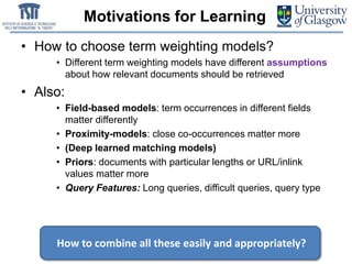 Motivations for Learning
• How to choose term weighting models?
• Different term weighting models have different assumptions
about how relevant documents should be retrieved
• Also:
• Field-based models: term occurrences in different fields
matter differently
• Proximity-models: close co-occurrences matter more
• (Deep learned matching models)
• Priors: documents with particular lengths or URL/inlink
values matter more
• Query Features: Long queries, difficult queries, query type
How to combine all these easily and appropriately?
 