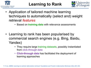 Learning to Rank
• Application of tailored machine learning
techniques to automatically (select and) weight
retrieval features
• Based on training data with relevance assessments
• Learning to rank has been popularised by
commercial search engines (e.g. Bing, Baidu,
Yandex)
• They require large training datasets, possibly instantiated
from click-through data
• Click-through data has facilitated the deployment of
learning approaches
T.-Y. Liu. (2009). Learning to rank for information retrieval. Foundation and Trends in Information Retrieval, 3(3), 225–331.
 