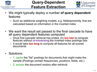 Query-Dependent
Feature Extraction
• We might typically deploy a number of query dependent
features
– Such as additional weighting models, e.g. fields/proximity, that are
calculated based on information in the inverted index
• We want the result set passed to the final cascade to have
all query dependent features computed
– Once first cascade retrieval has ended, it’s too late to compute
features without re-traversing the inverted index postings lists
– It would take too long to compute all features for all scored
documents
• Solutions:
– 1. cache the "fat" postings for documents that might make the
sample (Postings contain frequencies, positions, fields, etc.)
– 2. access the document vectors after retrieval
107
 