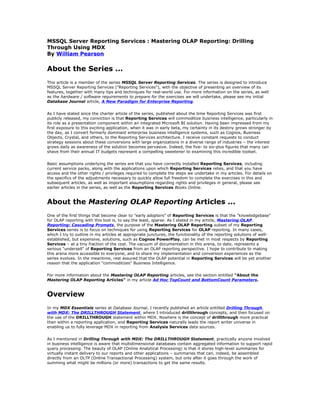 MSSQL Server Reporting Services : Mastering OLAP Reporting: Drilling
Through Using MDX
By William Pearson
About the Series ...
This article is a member of the series MSSQL Server Reporting Services. The series is designed to introduce
MSSQL Server Reporting Services ("Reporting Services"), with the objective of presenting an overview of its
features, together with many tips and techniques for real-world use. For more information on the series, as well
as the hardware / software requirements to prepare for the exercises we will undertake, please see my initial
Database Journal article, A New Paradigm for Enterprise Reporting.
As I have stated since the charter article of the series, published about the time Reporting Services was first
publicly released, my conviction is that Reporting Services will commoditize business intelligence, particularly in
its role as a presentation component within an integrated Microsoft BI solution. Having been impressed from my
first exposure to this exciting application, when it was in early beta, my certainty in its destiny grows stronger by
the day, as I convert formerly dominant enterprise business intelligence systems, such as Cognos, Business
Objects, Crystal, and others, to the Reporting Services architecture. I receive constant requests to conduct
strategy sessions about these conversions with large organizations in a diverse range of industries – the interest
grows daily as awareness of the solution becomes pervasive. Indeed, the five- to six-plus figures that many can
shave from their annual IT budgets represent a compelling sweetener to examining this incredible toolset.
Basic assumptions underlying the series are that you have correctly installed Reporting Services, including
current service packs, along with the applications upon which Reporting Services relies, and that you have
access and the other rights / privileges required to complete the steps we undertake in my articles. For details on
the specifics of the adjustments necessary to quickly allow full freedom to complete the exercises in this and
subsequent articles, as well as important assumptions regarding rights and privileges in general, please see
earlier articles in the series, as well as the Reporting Services Books Online.
About the Mastering OLAP Reporting Articles ...
One of the first things that become clear to "early adopters" of Reporting Services is that the "knowledgebase"
for OLAP reporting with this tool is, to say the least, sparse. As I stated in my article, Mastering OLAP
Reporting: Cascading Prompts, the purpose of the Mastering OLAP Reporting subset of my Reporting
Services series is to focus on techniques for using Reporting Services for OLAP reporting. In many cases,
which I try to outline in my articles at appropriate junctures, the functionality of the reporting solutions of well-
established, but expensive, solutions, such as Cognos PowerPlay, can be met in most respects by Reporting
Services – at a tiny fraction of the cost. The vacuum of documentation in this arena, to date, represents a
serious "undersell" of Reporting Services from an OLAP reporting perspective. I hope to contribute to making
this arena more accessible to everyone, and to share my implementation and conversion experiences as the
series evolves. In the meantime, rest assured that the OLAP potential in Reporting Services will be yet another
reason that the application "commoditizes" Business Intelligence.
For more information about the Mastering OLAP Reporting articles, see the section entitled "About the
Mastering OLAP Reporting Articles" in my article Ad Hoc TopCount and BottomCount Parameters.
Overview
In my MDX Essentials series at Database Journal, I recently published an article entitled Drilling Through
with MDX: The DRILLTHROUGH Statement, where I introduced drillthrough concepts, and then focused on
the use of the DRILLTHROUGH statement within MDX. Nowhere is the concept of drillthrough more practical
than within a reporting application, and Reporting Services naturally leads the report writer universe in
enabling us to fully leverage MDX in reporting from Analysis Services data sources.
As I mentioned in Drilling Through with MDX: The DRILLTHROUGH Statement, practically anyone involved
in business intelligence is aware that multidimensional databases contain aggregated information to support rapid
query processing. The beauty of OLAP (Online Analytical Processing) is that it stores high-level summaries for
virtually instant delivery to our reports and other applications – summaries that can, indeed, be assembled
directly from an OLTP (Online Transactional Processing) system, but only after it goes through the work of
summing what might be millions (or more) transactions to get the same results.
 