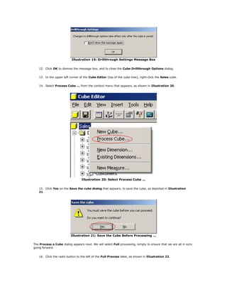 Illustration 19: Drillthrough Settings Message Box
12. Click OK to dismiss the message box, and to close the Cube Drillthrough Options dialog.
13. In the upper left corner of the Cube Editor (top of the cube tree), right-click the Sales cube.
14. Select Process Cube ... from the context menu that appears, as shown in Illustration 20.
Illustration 20: Select Process Cube ...
15. Click Yes on the Save the cube dialog that appears, to save the cube, as depicted in Illustration
21.
Illustration 21: Save the Cube Before Processing ...
The Process a Cube dialog appears next. We will select Full processing, simply to ensure that we are all in sync
going forward.
16. Click the radio button to the left of the Full Process label, as shown in Illustration 22.
 
