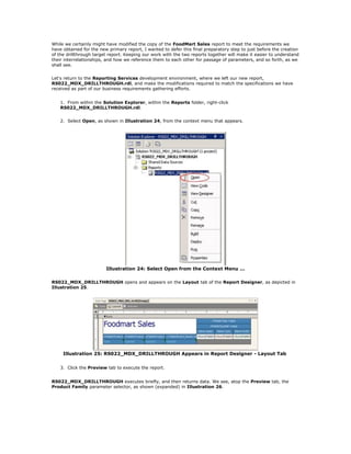 While we certainly might have modified the copy of the FoodMart Sales report to meet the requirements we
have obtained for the new primary report, I wanted to defer this final preparatory step to just before the creation
of the drillthrough target report. Keeping our work with the two reports together will make it easier to understand
their interrelationships, and how we reference them to each other for passage of parameters, and so forth, as we
shall see.
Let's return to the Reporting Services development environment, where we left our new report,
RS022_MDX_DRILLTHROUGH.rdl, and make the modifications required to match the specifications we have
received as part of our business requirements gathering efforts.
1. From within the Solution Explorer, within the Reports folder, right-click
RS022_MDX_DRILLTHROUGH.rdl.
2. Select Open, as shown in Illustration 24, from the context menu that appears.
Illustration 24: Select Open from the Context Menu ...
RS022_MDX_DRILLTHROUGH opens and appears on the Layout tab of the Report Designer, as depicted in
Illustration 25.
Illustration 25: RS022_MDX_DRILLTHROUGH Appears in Report Designer - Layout Tab
3. Click the Preview tab to execute the report.
RS022_MDX_DRILLTHROUGH executes briefly, and then returns data. We see, atop the Preview tab, the
Product Family parameter selector, as shown (expanded) in Illustration 26.
 
