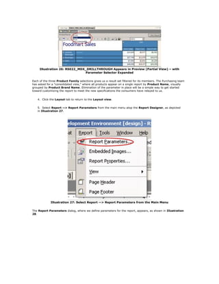 Illustration 26: RS022_MDX_DRILLTHROUGH Appears in Preview (Partial View) – with
Parameter Selector Expanded
Each of the three Product Family selections gives us a result set filtered for its members. The Purchasing team
has asked for a "consolidated view," where all products appear on a single report by Product Name, visually
grouped by Product Brand Name. Elimination of the parameter in place will be a simple way to get started
toward customizing the report to meet the new specifications the consumers have relayed to us.
4. Click the Layout tab to return to the Layout view.
5. Select Report --> Report Parameters from the main menu atop the Report Designer, as depicted
in Illustration 27.
Illustration 27: Select Report --> Report Parameters from the Main Menu
The Report Parameters dialog, where we define parameters for the report, appears, as shown in Illustration
28.
 
