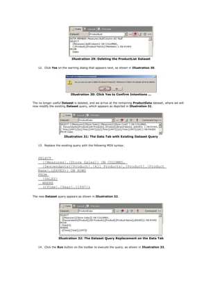 Illustration 29: Deleting the ProductList Dataset
12. Click Yes on the warning dialog that appears next, as shown in Illustration 30.
Illustration 30: Click Yes to Confirm Intentions ...
The no longer useful Dataset is deleted, and we arrive at the remaining ProductData dataset, where we will
now modify the existing Dataset query, which appears as depicted in Illustration 31.
Illustration 31: The Data Tab with Existing Dataset Query
13. Replace the existing query with the following MDX syntax:
SELECT
{[Measures].[Store Sales]} ON COLUMNS,
{Descendants([Product].[All Products],[Product].[Product
Name],LEAVES)} ON ROWS
FROM
[SALES]
WHERE
([Time].[Year].[1997])
The new Dataset query appears as shown in Illustration 32.
Illustration 32: The Dataset Query Replacement on the Data Tab
14. Click the Run button on the toolbar to execute the query, as shown in Illustration 33.
 