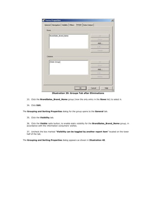 Illustration 39: Groups Tab after Eliminations
33. Click the BrandSales_Brand_Name group (now the only entry in the Rows list) to select it.
34. Click Edit.
The Grouping and Sorting Properties dialog for the group opens to the General tab.
35. Click the Visibility tab.
36. Click the Visible radio button, to enable static visibility for the BrandSales_Brand_Name group, in
accordance with the information consumers' wishes.
37. Uncheck the box marked "Visibility can be toggled by another report item" located on the lower
half of the tab.
The Grouping and Sorting Properties dialog appears as shown in Illustration 40.
 