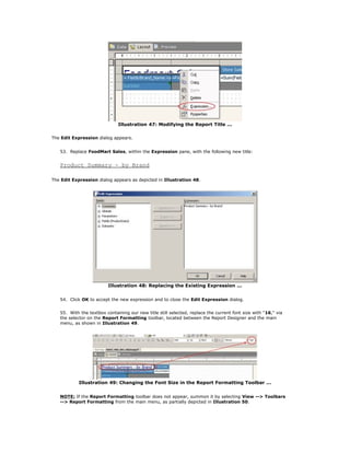 Illustration 47: Modifying the Report Title ...
The Edit Expression dialog appears.
53. Replace FoodMart Sales, within the Expression pane, with the following new title:
Product Summary - by Brand
The Edit Expression dialog appears as depicted in Illustration 48.
Illustration 48: Replacing the Existing Expression ...
54. Click OK to accept the new expression and to close the Edit Expression dialog.
55. With the textbox containing our new title still selected, replace the current font size with "16," via
the selector on the Report Formatting toolbar, located between the Report Designer and the main
menu, as shown in Illustration 49.
Illustration 49: Changing the Font Size in the Report Formatting Toolbar ...
NOTE: If the Report Formatting toolbar does not appear, summon it by selecting View --> Toolbars
--> Report Formatting from the main menu, as partially depicted in Illustration 50.
 