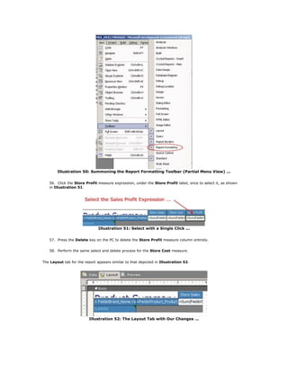Illustration 50: Summoning the Report Formatting Toolbar (Partial Menu View) ...
56. Click the Store Profit measure expression, under the Store Profit label, once to select it, as shown
in Illustration 51.
Illustration 51: Select with a Single Click ...
57. Press the Delete key on the PC to delete the Store Profit measure column entirely.
58. Perform the same select and delete process for the Store Cost measure.
The Layout tab for the report appears similar to that depicted in Illustration 52.
Illustration 52: The Layout Tab with Our Changes ...
 