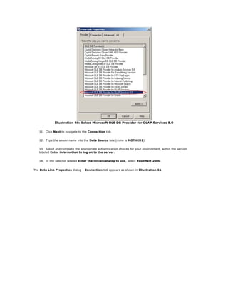 Illustration 60: Select Microsoft OLE DB Provider for OLAP Services 8.0
11. Click Next to navigate to the Connection tab.
12. Type the server name into the Data Source box (mine is MOTHER1).
13. Select and complete the appropriate authentication choices for your environment, within the section
labeled Enter information to log on to the server.
14. In the selector labeled Enter the initial catalog to use, select FoodMart 2000.
The Data Link Properties dialog – Connection tab appears as shown in Illustration 61.
 