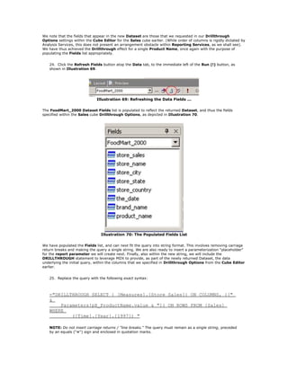 We note that the fields that appear in the new Dataset are those that we requested in our Drillthrough
Options settings within the Cube Editor for the Sales cube earlier. (While order of columns is rigidly dictated by
Analysis Services, this does not present an arrangement obstacle within Reporting Services, as we shall see).
We have thus achieved the Drillthrough effect for a single Product Name, once again with the purpose of
populating the Fields list appropriately.
24. Click the Refresh Fields button atop the Data tab, to the immediate left of the Run (!) button, as
shown in Illustration 69.
Illustration 69: Refreshing the Data Fields ...
The FoodMart_2000 Dataset Fields list is populated to reflect the returned Dataset, and thus the fields
specified within the Sales cube Drillthrough Options, as depicted in Illustration 70.
Illustration 70: The Populated Fields List
We have populated the Fields list, and can next fit the query into string format. This involves removing carriage
return breaks and making the query a single string. We are also ready to insert a parameterization "placeholder"
for the report parameter we will create next. Finally, also within the new string, we will include the
DRILLTHROUGH statement to leverage MDX to provide, as part of the newly returned Dataset, the data
underlying the initial query, within the columns that we specified in Drillthrough Options from the Cube Editor
earlier.
25. Replace the query with the following exact syntax:
="DRILLTHROUGH SELECT { [Measures].[Store Sales]} ON COLUMNS, {["
&
Parameters!pX_ProductName.value & "]} ON ROWS FROM [Sales]
WHERE
([Time].[Year].[1997]) "
NOTE: Do not insert carriage returns / "line breaks." The query must remain as a single string, preceded
by an equals ("=") sign and enclosed in quotation marks.
 