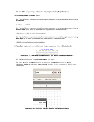 62. Click OK to accept our input and close the Grouping and Sorting Properties dialog.
The new Group Header and Footer appear.
63. Type the following expression into the footer within the column currently bearing the column heading
brand name:
="Detail Total: "
64. Type the following expression into the footer within the column currently bearing the column heading
product name (in the cell to the immediate right of our addition in the previous step):
=Parameters!pX_ProductName.Value
65. Type the following expression into the footer within the column currently bearing the column heading
store sales (in the cell to the immediate right of our addition in the previous step):
=SUM( Fields!store_sales.Value)
The Table Data Region, with our modifications to this point, appears as shown in Illustration 81.
Click for larger image
Illustration 81: The Table Data Region with Our Modifications to this Point ...
66. Highlight all columns of the Table Data Region, once again.
67. Select "8" in the Font Size selector to the right of the Font Name selector in the Report
Formatting toolbar, as depicted in Illustration 82, to reduce the font throughout the table for more
compactness.
Illustration 82: Modifying the Font Size for the Table Data Range
 