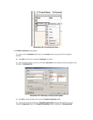 Illustration 86: Formatting the Date ...
The Textbox Properties dialog appears.
79. Ensure that the Standard radio button in the Format section (top right half of the dialog) is
selected.
80. Click Date in the list box underneath Standard, to select it.
81. Click the bottom option in the box to the right (10/12/05 is the example format that appears here),
as shown in Illustration 87.
Illustration 87: Selecting a Compact Date Option
82. Click OK to accept changes and to close the Textbox Properties dialog.
83. Leaving the same cell (containing =Fields!the_date.Value) selected, left justify the value by
clicking the Align Left button in the Report Formatting toolbar, as depicted in Illustration 88.
 