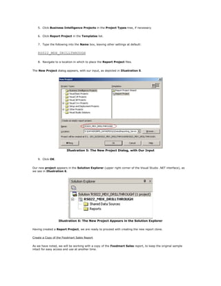 5. Click Business Intelligence Projects in the Project Types tree, if necessary.
6. Click Report Project in the Templates list.
7. Type the following into the Name box, leaving other settings at default:
RS022_MDX_DRILLTHROUGH
8. Navigate to a location in which to place the Report Project files.
The New Project dialog appears, with our input, as depicted in Illustration 5.
Illustration 5: The New Project Dialog, with Our Input
9. Click OK.
Our new project appears in the Solution Explorer (upper right corner of the Visual Studio .NET interface), as
we see in Illustration 6.
Illustration 6: The New Project Appears in the Solution Explorer
Having created a Report Project, we are ready to proceed with creating the new report clone.
Create a Copy of the Foodmart Sales Report
As we have noted, we will be working with a copy of the Foodmart Sales report, to keep the original sample
intact for easy access and use at another time.
 