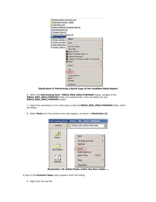 Illustration 9: Performing a Quick Copy of the FoodMart Sales Report
6. Within the Add Existing Item - RS022_MDX_DRILLTHROUGH dialog, navigate to the
RS022_MDX_DRILLTHROUGH folder we created earlier, when we added the new
RS022_MDX_DRILLTHROUGH project.
7. Right-click somewhere in the white space inside the RS022_MDX_DRILLTHROUGH folder, within
the dialog.
8. Select Paste from the context menu that appears, as shown in Illustration 10.
Illustration 10: Select Paste within the New Folder ...
A copy of the Foodmart Sales report appears within the dialog.
9. Right-click the new file.
 