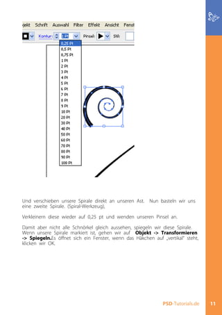 Und verschieben unsere Spirale direkt an unseren Ast. Nun basteln wir uns
eine zweite Spirale. (Spiral-Werkzeug),

Verkleinern diese wieder auf 0,25 pt und wenden unseren Pinsel an.

Damit aber nicht alle Schnörkel gleich aussehen, spiegeln wir diese Spirale.
Wenn unsere Spirale markiert ist, gehen wir auf Objekt -> Transformieren
-> Spiegeln.Es öffnet sich ein Fenster, wenn das Häkchen auf „vertikal“ steht,
klicken wir OK.




                                                              PSD-Tutorials.de   11
 