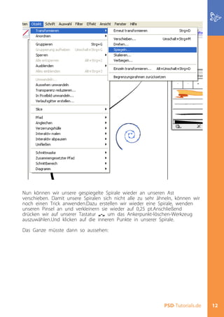 Nun können wir unsere gespiegelte Spirale wieder an unseren Ast
verschieben. Damit unsere Spiralen sich nicht alle zu sehr ähneln, können wir
noch einen Trick anwenden.Dazu erstellen wir wieder eine Spirale, wenden
unseren Pinsel an und verkleinern sie wieder auf 0,25 pt.Anschließend
drücken wir auf unserer Tastatur „-„ um das Ankerpunkt-löschen-Werkzeug
auszuwählen.Und klicken auf die inneren Punkte in unserer Spirale.

Das Ganze müsste dann so aussehen:




                                                             PSD-Tutorials.de   12
 