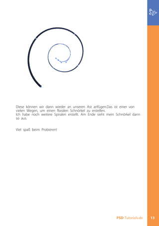 Diese können wir dann wieder an unseren Ast anfügen.Das ist einer von
vielen Wegen, um einen floralen Schnörkel zu erstellen.
Ich habe noch weitere Spiralen erstellt. Am Ende sieht mein Schnörkel dann
so aus.


Viel spaß beim Probieren!




                                                           PSD-Tutorials.de   13
 
