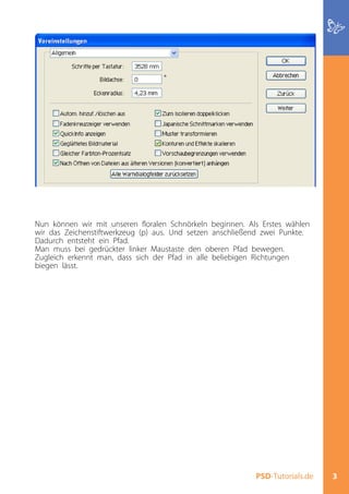Nun können wir mit unseren floralen Schnörkeln beginnen. Als Erstes wählen
wir das Zeichenstiftwerkzeug (p) aus. Und setzen anschließend zwei Punkte.
Dadurch entsteht ein Pfad.
Man muss bei gedrückter linker Maustaste den oberen Pfad bewegen.
Zugleich erkennt man, dass sich der Pfad in alle beliebigen Richtungen
biegen lässt.




                                                           PSD-Tutorials.de   3
 
