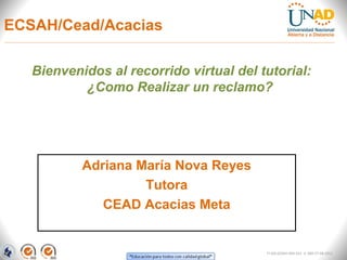 ECSAH/Cead/Acacias

   Bienvenidos al recorrido virtual del tutorial:
           ¿Como Realizar un reclamo?




           Adriana María Nova Reyes
                    Tutora
              CEAD Acacias Meta


                                         FI-GQ-GCMU-004-015 V. 000-27-08-2011
 