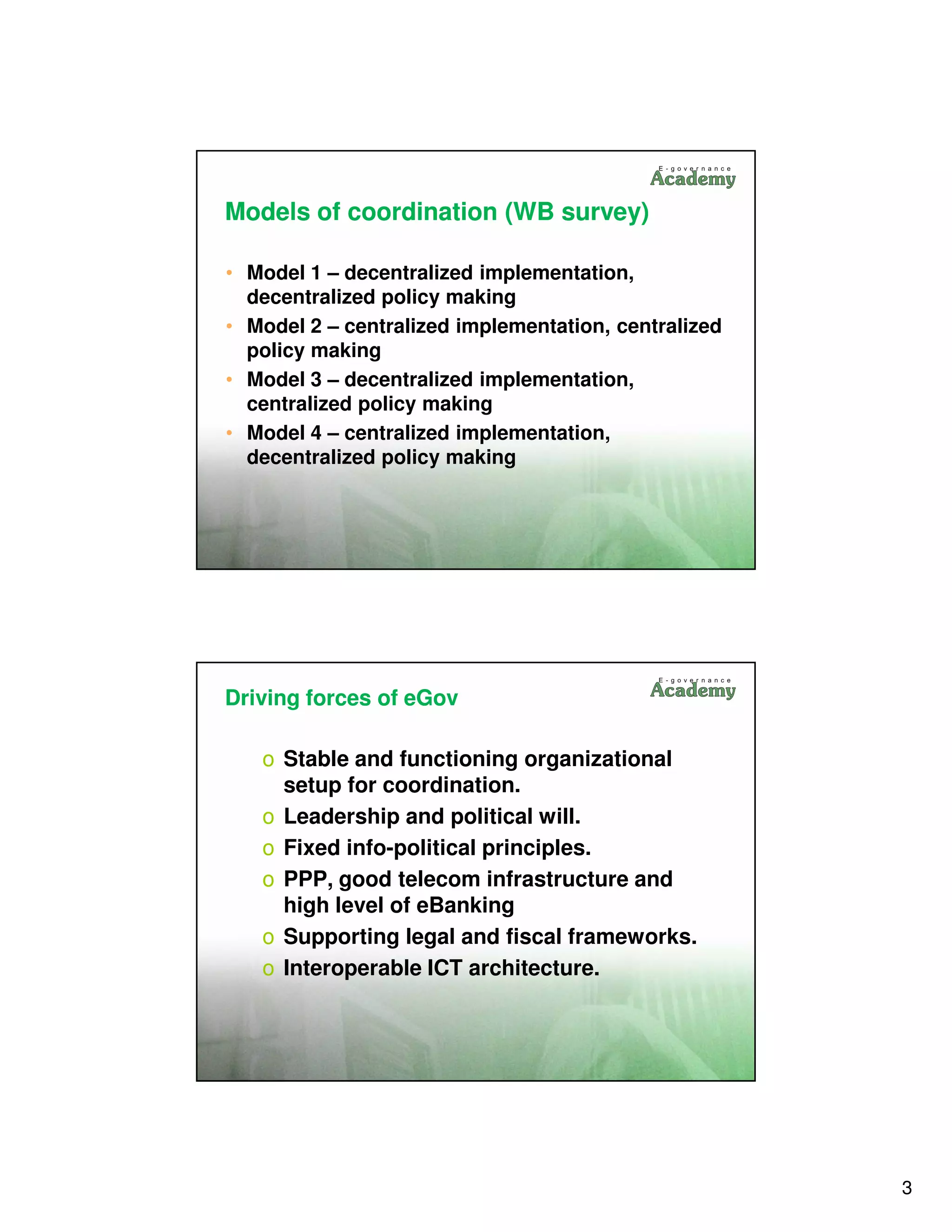 Models of coordination (WB survey)

• Model 1 – decentralized implementation,
  decentralized policy making
• Model 2 – centralized implementation, centralized
  policy making
• Model 3 – decentralized implementation,
  centralized policy making
• Model 4 – centralized implementation,
  decentralized policy making




Driving forces of eGov

   o Stable and functioning organizational
     setup for coordination.
   o Leadership and political will.
   o Fixed info-political principles.
   o PPP, good telecom infrastructure and
     high level of eBanking
   o Supporting legal and fiscal frameworks.
   o Interoperable ICT architecture.




                                                      3
 