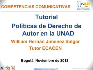 COMPETENCIAS COMUNICATIVAS

           Tutorial
   Políticas de Derecho de
       Autor en la UNAD
   William Hernán Jiménez Salgar
           Tutor ECACEN

       Bogotá, Noviembre de 2012
                                   FI-GQ-GCMU-004-015 V. 000-27-08-2011
 