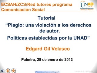 ECSAH/ZCS/Red tutores programa
Comunicación Social
                Tutorial
 “Plagio: una violación a los derechos
                 de autor.
  Políticas establecidas por la UNAD”

          Edgard Gil Velasco

        Palmira, 28 de enero de 2013

                                       FI-GQ-GCMU-004-015 V. 000-27-08-2011
 
