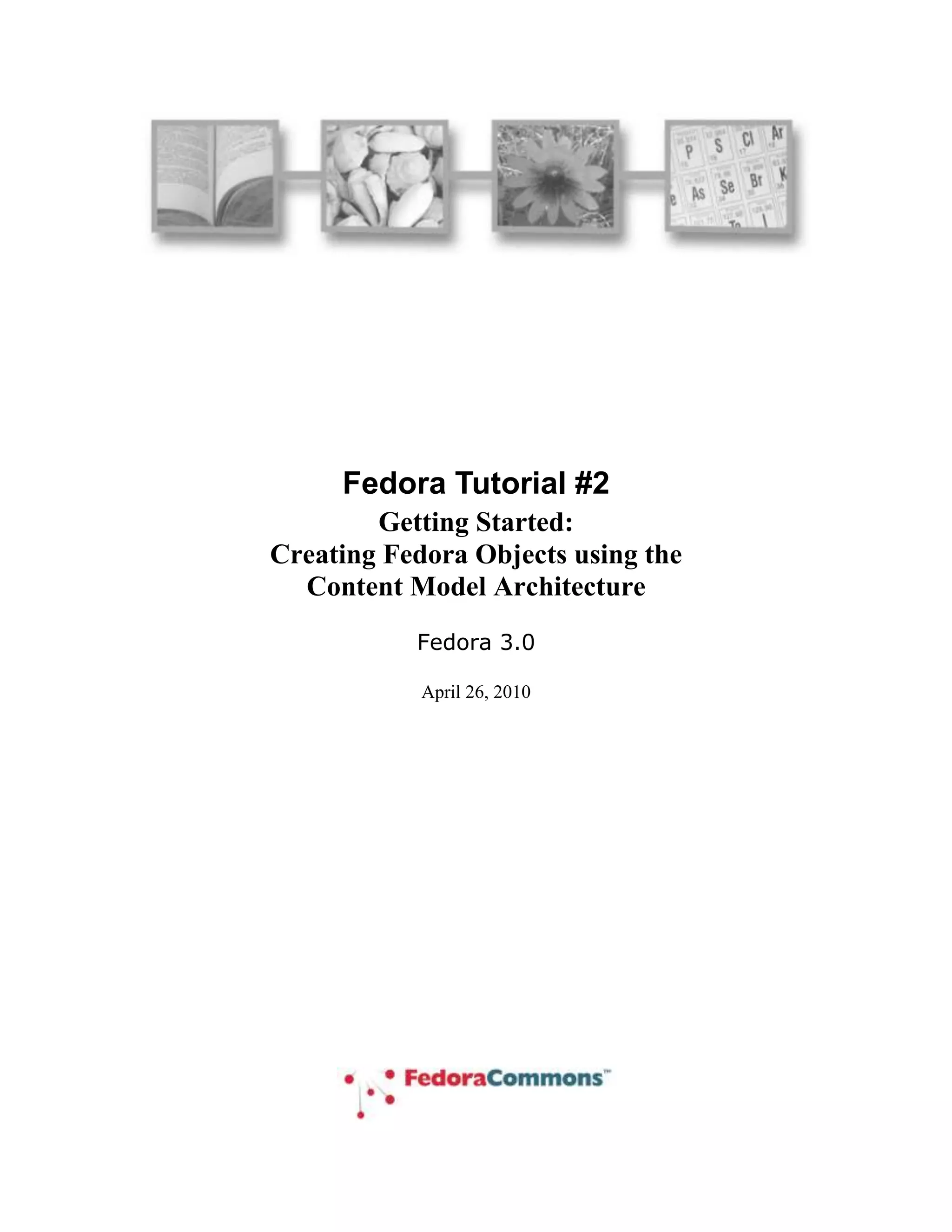 Fedora Tutorial #2<br />Getting Started:  <br />Creating Fedora Objects using the <br />Content Model Architecture<br />Fedora 3.0<br /> DATE  \@ \"
MMMM d, yyyy\"
 July 23, 2008<br />Author: The Fedora Development Team<br />Copyright: ©2008 Fedora Commons, Inc.<br />Purpose: This tutorial introduces the basic development questions, design concepts and project goals of the Flexible Extensible Digital Object Repository Architecture (Fedora).<br />Audience: This tutorial is intended for repository administrators or content developers who will be using the Fedora software.<br />Table of Contents<br /> TOC \o \"
1-3\"
 \h \z \u <br />1What is this document and who should read it? PAGEREF _Toc201127360 \h 4<br />2What is Fedora and what does it do? PAGEREF _Toc201127361 \h 4<br />3Why should you use Fedora? PAGEREF _Toc201127362 \h 5<br />4How should you read this document? PAGEREF _Toc201127363 \h 6<br />5Conventions used in this document PAGEREF _Toc201127364 \h 6<br />6Getting Started: Using Fedora for Aggregating Content PAGEREF _Toc201127365 \h 7<br />6.1Some basic definitions PAGEREF _Toc201127366 \h 7<br />6.2Example 1: Making a document available in multiple formats PAGEREF _Toc201127367 \h 8<br />6.3Example 2: Creating a surrogate for distributed content PAGEREF _Toc201127368 \h 13<br />7Using Fedora to produce dynamic content PAGEREF _Toc201127369 \h 17<br />7.1Example 3: Using SDefs, SDeps and CModels PAGEREF _Toc201127370 \h 21<br />7.1.1Ingesting pre-defined SDef, SDep and CModel objects PAGEREF _Toc201127371 \h 21<br />7.1.2Creating a digital object with appropriate datastreams PAGEREF _Toc201127372 \h 23<br />7.1.3Linking the digital object to the Content Model PAGEREF _Toc201127373 \h 24<br />7.2Example 4 - Modifying Example 3 using a redirect datastream PAGEREF _Toc201127374 \h 26<br />8What’s next? PAGEREF _Toc201127375 \h 28<br />Figures<br /> TOC \h \z \c \"
Figure\"
 Figure 1 - Fedora repository as mediator for services and content PAGEREF _Toc185924510 \h 5<br />Figure 2 – Fedora Administrator Login Screen PAGEREF _Toc185924511 \h 6<br />Figure 3 - New object dialog PAGEREF _Toc185924512 \h 8<br />Figure 4 - Configuring an object PAGEREF _Toc185924513 \h 9<br />Figure 5 - Datastream display PAGEREF _Toc185924514 \h 10<br />Figure 6 - Adding a new managed content datastream PAGEREF _Toc185924515 \h 11<br />Figure 7 - Complete datastreams for example 1 PAGEREF _Toc185924516 \h 12<br />Figure 8 - Example 1 digital object and datastreams PAGEREF _Toc185924517 \h 13<br />Figure 9 - Adding a datastream with type Redirect PAGEREF _Toc185924518 \h 14<br />Figure 10 - Example 2 datastream display PAGEREF _Toc185924519 \h 16<br />Figure 11 - Example digital object and redirected datastream PAGEREF _Toc185924520 \h 17<br />Figure 12 - Abstract View:  Key Fedora Components for Producing Disseminations of Content PAGEREF _Toc185924521 \h 18<br />Figure 13 – Relationships between Data objects and CModel/SDef/SDep objects for CMA PAGEREF _Toc185924522 \h 20<br />Figure 14 – Dynamic dissemination access PAGEREF _Toc185924523 \h 21<br />Figure 15 – Example 3 Linking a Digital Object to a Content Model PAGEREF _Toc185924524 \h 25<br />Figure 16 - Example 3 dissemination via CMA PAGEREF _Toc185924525 \h 26<br />Figure 17 - Dissemination with redirect datastream PAGEREF _Toc185924526 \h 28<br />What is this document and who should read it?<br />This is an introduction for system developers and repository managers who are new to the Fedora open-source content management software.  This is a hands-on tutorial.  It assumes that you have already installed the Fedora software and are at a computer with access to a Fedora repository through the Fedora Administrator while reading this tutorial.  <br />You don’t have to have to be a programmer to understand and use this tutorial.  However, you should be familiar with the operation and structure of web servers and web services.<br />This document is not intended for end users of content disseminated by a Fedora repository.  <br />What is Fedora and what does it do?<br />Fedora is content management software that runs as a web service within an Apache Tomcat web server.  Fedora provides the tools and interfaces for creation, ingest, management, and dissemination of content stored within a repository. There are a number of features that distinguish Fedora:<br />It supports the creation and management of digital content objects (from this point on called digital objects) that can aggregate data from multiple sources.  For example, a digital object might be a set of tiff images that are the individual page images of a scanned document.  The data sources may be either locally managed within the Fedora software or sourced from another URL accessible network server.  The data sources may be content or metadata. You may think of these digital objects as advanced digital documents, especially in light of the feature described next.<br />It supports the association of web services with the digital objects.  These services typically consume the data packaged within the digital object to produce dynamic disseminations from the digital object.  For example, the digital object described above with multiple tiff page images may be associated with a service that OCRs the images that are components of the digital object and disseminates an html version of the pages.  The services may be either local to the machine of the respective Fedora server or sourced from another network accessible server that is addressable via a URL.  In this manner, Fedora acts as a mediation layer that coordinates local and distributed data and web services within a uniform framework.  This is illustrated in  REF _Ref81478489 \h Figure 1.<br />It provides uniform access web-based interfaces to these digital objects, through REST requests and more powerful SOAP-based methods.   These interfaces consist of a set of built-in methods to access characteristics common to all digital objects such as key metadata and internal structure.  These include a method to introspect on an object to reveal the set of methods that constitute the extended behavior of that object.  For example, a client could use these built-in methods to “learn” about the capability of the digital object described above to dynamically disseminate an html page from a set of tiff  images.  The benefits of these are two-fold:<br />Clients accessing Fedora digital objects can rely on uniform access regardless of the nature of the object.<br />The disseminations available from an object are independent of the internal structure of the object.  For example, the client interface of the example above in which html is disseminated from a set of source tiff pages could remain constant regardless of whether the underlying object contained tiff images, jpeg, pdf, or even simple static html.  This gives the content developer great freedom to modify a repository’s internals without disrupting the client and user views of the content.<br />It presents a uniform and powerful SOAP-based management interface.  All internal operations of the repository such as object creation and management are available through this API, providing the hooks for integrating Fedora into a variety of environments.  These makes Fedora useful as the foundation for advanced content management applications<br />It includes a comprehensive versioning framework that tracks the evolution of objects and provides access to earlier versions.<br />It includes a basic relationship framework for representing the links among digital objects.<br />It supports ingest and export of digital objects in a variety of XML formats.  This enables interchange between Fedora and other XML-based applications and facilitates archiving tasks. <br />A number of these features are illustrated in  REF _Ref81478489 \h Figure 1.<br />Figure  SEQ Figure \* ARABIC 1 - Fedora repository as mediator for services and content<br />Why should you use Fedora?<br />Fedora may be the wrong choice for management of simple static web pages.  There are a number of excellent tools for html editing and web site creation.  Fedora is more appropriate for more advanced content management tasks.  These include management of content and associated metadata, multiple versions of content, content available in multiple formats, and dynamically generated content from local and dynamic sources. <br />How should you read this document?<br />This document is intended to be hands-on, with you trying the examples on a running Fedora repository.  You should therefore, have already downloaded and installed Fedora, and started a server.  You should then access the Fedora repository by running the Fedora Administrator interface, fedora-admin, which is located in the FEDORA_HOME/client directory (you can start this program from the command line if you have configured your environment variables properly).  Upon starting up the administrator interface you will be presented with the login screen shown in Figure 2.  This document assumes that you have not changed any of the configuration defaults for your Fedora server so the Password you enter should be fedoraAdmin.  If you have changed your configuration values or are running the Fedora Administrator from a machine different from the machine on which your Fedora server is running you will need to change the values in the Login screen appropriately.<br />Figure  SEQ Figure \* ARABIC 2 – Fedora Administrator Login Screen<br />You should read this document in order, since later examples assume knowledge of techniques and definitions introduced earlier.<br />Conventions used in this document<br />The font conventions used are:<br />Defined terms are introduced like this.<br />Text in dialog boxes and windows is shown like this.<br />URLs, directory paths, file names, and similar items are shown like this.<br />All pathnames assume that you have set your FEDORA_HOME environment variable and descend from the directory defined by that variable.<br />All URLs that access the Fedora repository assume that the host:port of the repository is localhost:8080.<br />Getting Started: Using Fedora for Aggregating Content<br />This section describes how to create digital objects in Fedora that aggregate data from multiple sources.  The examples demonstrate how to do this with both local data and data from networked sources.  This section provides the foundation for the next section, which describes how to use Fedora to create dynamic content by exploiting web services.  Make sure you understand the basic concepts here, before moving on to that next section<br />Some basic definitions<br />To understand content aggregation in Fedora, you need to be comfortable with two terms:<br />Digital Object – This is the basic unit for information aggregation in Fedora.  At a minimum a digital object has:<br />An identifier or PID (Persistent Identifier). This PID provides the key by which the digital object is accessed from the repository.<br />Dublin Core metadata that provides a basic description of the digital object.<br />Datastream – A component of a digital object that represents a data source.  A digital object may have just the basic Dublin Core datastream, or any number of additional datastreams.  Each datastream can be any mime-typed data or metadata, and can either be content managed locally in the Fedora repository or by some external data source (and referenced by a URL).  When you create a new datastream in a digital object, you assign it to one of four types, or control groups, depending on the nature of the data that it represents.<br />Managed Content (M):  Datastream content is stored and managed within the Fedora repository’s persistent storage. The content can be any MIME type including XML.<br />Inline XML (X):  A special case of M, restricted to well-formed XML.    In this case  the datastream content is stored as part of the XML structure of the digital object itself and is thus included when the digital object is exported (e.g., for archival purposes).  <br />Externally Referenced (E):  Datastream content is external to the Fedora repository and is referenced by a URL that is recorded within the digital object. The content can be any MIME type including XML.<br />Redirected Content (R):  Like E, but datastream content is delivered to the client without any mediation by Fedora; i.e., via an HTTP redirect.  You should use this datastream type when the external content is a web page with relative links or it is streaming audio or video.  The content can be any MIME type including XML.<br />Decisions about what to include in a digital object and how to configure its datastreams are basic modeling choices as you develop your repository.  The examples in this tutorial demonstrate some common models that you may find useful as you develop your application.<br />Example 1: Making a document available in multiple formats<br />It is often useful to provide access to a digital document in several formats.  For example an ePrints server might provide html for those who wish to render the document in a browser, pdf for those who wish to view the document with author-determined formatting, and TeX for those who wish to access and use the document source.  This example demonstrates how to construct a digital object where each datastream corresponds to an available format.  More advanced techniques, demonstrated later in this tutorial, make it possible to achieve the same results by generating formats dynamically from a single base format.  But for now, we’ll stick to simple static aggregation.<br />Start by selecting File/New/Data Object in the Admin GUI.  Complete the New Object dialog box as shown in  REF _Ref81144548 \h Figure 3.  <br />Figure  SEQ Figure \* ARABIC 3 - New object dialog<br />Check the box for Use Custom PID and enter demo:100.  Note that when you do not assign your own PID, the Fedora repository will create one for you.  Select the Create button and you should see a window like that in  REF _Ref81144931 \h Figure 4.  Observe that the PID of the created object (in this case demo:100) is displayed in the title bar.  <br />  <br />Figure  SEQ Figure \* ARABIC 4 - Configuring an object<br />Since our task here is to define the datastreams in the object, click on the Datastreams tab and you will see a window like that in  REF _Ref81145362 \h Figure 5.  Note that at this point there is only one datastream in the object – the DC datastream for basic descriptive metadata that was automatically created by Fedora.  You can select that datastream and select the Edit button to see the default contents of this Datastream, with the DC title and identifier fields already filled in.  <br />Figure  SEQ Figure \* ARABIC 5 - Datastream display<br />A few points to note about what you have done so far:<br />You will notice that the Control Group of the DC datastream is Internal XML Metadata.  As explained earlier, Fedora has a number of control group types, of which this is one.  This type is appropriate for metadata that is represented in XML – Dublin core metadata being one example.  A digital object can have multiple metadata datastreams, for example MARC, LOM, Dublin Core, and others.<br />You can directly edit the Dublin Core metadata – e.g., add new Dublin Core fields - by selecting the Edit button and modifying the contents of the text pane.  .  When you press Save Changes…, Fedora will check that the datastream is well-formed XML.<br />You may also create Dublin Core metadata (or any other XML-based metadata) in an external XML editor and use the Import… button to replace the datastream with this data.  When you press Save Changes…, Fedora will check that the datastream is well-formed XML.<br />You will notice that there are optional fields on the datastreams pane for Format URI (to refine the media type meaning with a URI that identifies the media type) and Alternate Ids to capture any other existing identifiers you would like to associate with a datastream.  We will not be using these in this tutorial.<br />It is now time to add the eprint document formats as new datastreams.  You can find content for creating the datastreams for this example in:FEDORA_HOME/userdocs/tutorials/2/example1/artex.htmlFEDORA_HOME/userdocs/tutorials/2/example1/artex.pdfFEDORA_HOME/userdocs/tutorials/2/example1/artex.tex<br />To do this, select the New… tab on the left side of the Datastreams window.  We’ll start with the html format.  To insert data into the datastream, you use the Import… button.  This presents a dialog that will allow you to import from your local file system or from a URL.  <br />Your completed HTML datastream should look like the dialog as shown in  REF _Ref81146602 \h Figure 6 (after you have imported the content).  <br />Figure  SEQ Figure \* ARABIC 6 - Adding a new managed content datastream<br />A few notes on the contents of this dialog:<br />The ID of the datastream should be a single token.  By convention, it describes the purpose of the datastream.<br />The Label can be a longer, more descriptive string.<br />Note that the Control Group is Managed Content.  As shown in the descriptive text this datastream type is appropriate for any type of data (mime type), in contrast to Internal XML Metadata.  Once you select this radio button, you can select from the variety of Mime Types of the managed content – in this case text/html.  <br />You can now select the Save Datastream button and repeat the same process to add the pdf and TeX datastreams.  For the pdf, you can select Mime Type: application/pdf and import the file ex1.pdf.  For TeX, you can select Mime Type: text/plain and import the file ex1.tex.  In each case you should enter appropriate IDs and Labels.  <br />You’re done!  Your Datastreams window should now look something like that shown in  REF _Ref81147468 \h Figure 7, showing all the datastreams you have entered in the left-side tabs in the window.<br />Figure  SEQ Figure \* ARABIC 7 - Complete datastreams for example 1<br />You will notice as you click through each datastream that there is a Fedora URL, giving the unique URL to access each datastream from the Fedora repository.  Try going to a browser and entering one of these URLs – the browser will download the datastream and display it.  These URLs can be used by web applications and REST-based web services that access datastreams from Fedora digital objects.  Note that if you are building SOAP-based web services, there are also SOAP methods (getDataStream and getDatastreamDissemination) that provide datastream access. You can also try entering the root URL for the entire digital object, which is simply the common prefix of all the datastream URLs – e.g., http://localhost:8080/fedora/get/demo:100.  This accesses the header page for the digital object, which allows you to access its datastreams (available through the item index hyperlink) and disseminations (available through the dissemination index hyperlink).  <br /> REF _Ref81293393 \h Figure 8 illustrates the structure of the object you have created and the correspondence of REST-based access requests to the object and its components (via API-A-LITE).  <br />Figure 8 - Example 1 digital object and datastreams<br />Example 2: Creating a surrogate for distributed content<br />The previous example demonstrated how to aggregate imported content into a Fedora digital object.  There are many reasons why importing content into a repository might not be appropriate such as rights restrictions or the dynamic nature of the content.  To accommodate these restrictions, digital objects in Fedora may contain datastreams that reference externally managed content, and in fact may mix local and distributed data sources.<br />This section describes how to do this where the motivating example is the creation of a hypothetical learning object in an educational digital library, such as the NSDL.  The digital object created in this example combines three frog images from the NSDL collection and some locally-managed text.<br />To get started follow the same procedure as illustrated in  REF _Ref81144548 \h Figure 3, this time entering Example 2 as the Label and demo:200 as the custom PID.  As in Example 1, select the Datastreams tab and then enter the information as shown in  REF _Ref81211909 \h Figure 9.  <br />Figure  SEQ Figure \* ARABIC 9 - Adding a datastream with type Redirect<br />You will enter the datastream identifier of IMAGE1, a label for this datastream, and then information about the content.   The content is of MIME type image/gif.  You should select the Control Group of Redirect, and then enter a URL that specifies the Location of the image file, specifically:<br />http://www.frogsonice.com/froggy/images/toads.gif<br />A few notes on the contents of this dialog:<br />Pertaining to the selection of a Control Group, you have two choices if you want the datastream to point to content that resides outside the Fedora repository (External Referenced Content and Redirect).   In this case we chose Redirect .  To review,  the meaning of the two options for mapping to external content are: <br />External Referenced Content is useful when you want Fedora to mediate access to the datastream, for example when you want to hide the source URL from the user.  Fedora mediates access to these datastreams, meaning that the content is streamed through the Fedora server.<br />Redirect. makes use of a simple HTTP redirect to provide the content.  This is useful when there are relative hyperlinks in the external content, but reveals the source URL to the user.<br />Make sure that the MIME Type choice matches that of the content offered by the external source, in this case image/gif.<br />In the same manner, you can now proceed to add the two other datastreams with locations: http://www.werc.usgs.gov/fieldguide/images/hycafr.jpg and http://www.aquariumofpacific.org/images/olc/treefrog600.jpg<br />You should respectively identify these datastreams as IMAGE2 and IMAGE3.  (Note that if these sample URLs are no longer active, you can enter other URLs pointing to jpeg images to complete this tutorial exercise.)  <br />Finally, add another datastream labeled MyText (containing some descriptive text about the images), with MIME Type text/html.   Assign this datastream  a Control Group of Managed Content  indicating that the content will be imported and stored permanently in the Fedora repository.  Import the content from the following location:<br />FEDORA_HOME/userdocs/tutorials/2/example2/mytext.html.  <br />The resulting datastream window should now look like that shown in  REF _Ref81213499 \h Figure 10.  <br />Figure  SEQ Figure \* ARABIC 10 - Example 2 datastream display<br />You’re done!   REF _Ref81386139 \h Figure 11 illustrates the role of the redirected datastream at the time of digital object access via the Fedora REST-based interface (API-A-LITE).  You can see this by going to the digital object profile page at: http://localhost:8080/fedora/get/demo:200<br />You can access the datastreams for this digital object by viewing the item linked to from the object profile page.  Then, select the link for one of the redirected datastreams.   Fedora will redirect your browser to the location of the datastream content, without streaming the content through the Fedora repository server. <br />Figure 11 - Example digital object and redirected datastream<br />Using Fedora to produce dynamic content<br />The examples described so far demonstrate the basic content aggregation features of Fedora.  As mentioned already, the power of Fedora lies in its ability to associate the data in a digital object with web services to produce dynamic disseminations. Some examples of this capability are as follows:<br />Rather than packaging multiple formats of a document as in Example 1, it is possible to have a digital object with one datastream in a source format (e.g. TeX) and then associate a service with the digital object to transform the source format into multiple output formats (e.g. pdf and html).  An obvious advantage of this is that any changes to the source format propagate out to the derived formats.  Furthermore, less content is stored and/or duplicated in the repository.<br />Rather than packing multiple metadata XML-based metadata formats in a digital object, it is possible to package a single base metadata format in a digital object (for example, fully qualified Dublin Core) and use that base format as the basis of metadata crosswalks.  To do this, one could associate an XSLT engine (e.g. saxon) service with the digital object that processes the base format with a transform XSL document (packaged as a datastream in another digital object) to derive one or more additional formats.  <br />In both cases, static and dynamic, disseminations are available via REST or SOAP requests from clients to the Fedora Access service (API-A and API-A-LITE).   The nature of the disseminated content – the format of the underlying data, where it is located, and whether it is static or dynamically generated – is invisible from the client perspective.  As a result, a repository manager can significantly alter the nature of a digital object and the web services that it uses while maintaining the same interface vis-à-vis the client.  Correspondingly, two digital objects with entirely different structure can appear the “same” from the perspective of consuming clients.<br />The remainder of this section presents a series of examples demonstrating how to create digital objects that exploit web services.  The initial examples make use of services available in the Fedora software release (they run as “local services” within the Fedora server container).  Later examples demonstrate how to construct your own custom objects with external web services.  Before proceeding with the examples, this introduction summarizes the concepts and defines the terms used in the examples.  Don’t worry if the concepts are not entirely clear at first.  You should read them now and then refer back to them as you work through the examples.<br /> REF _Ref84224247 \h Figure 12 shows an abstract view of the different components of the Fedora repository architecture that are key to how Fedora produces “disseminations” of digital object content.   .  <br />Figure 12 - Abstract View:  Key Fedora Components for Producing Disseminations of Content <br />These layers are:<br />Client:  Clients make requests for content disseminations through the Fedora Access service APIs (i.e., API-A-LITE and API-A).  These interfaces include operations for discovering and accessing all disseminations that are available for a particular digital object.   A digital object can have both static and dynamic disseminations, which are described below.<br />Fedora APIs: The Fedora repository service is exposed via a uniform set of APIs.   Fedora’s API-A and API-A-Lite provide operations (methods) for accessing digital object content.   While the default mode of accessing a digital object directly delivers the datastreams (i.e., repository returns a bitstream for a datastream un-transformed), the CMA (Content Model Architecture) enables defining any number of custom services for accessing datastream content.   These custom services are produced when the Fedora repository service calls another Web service to transform datastream content.   Such transformations can be thought of “virtual” views of digital object content, since these views are created dynamically at runtime.  <br />Web Services: These are Web-accessible programs that are invoked by HTTP to produce disseminations of digital object content.   Note that the Fedora repository itself is a Web service to access the default services of digital objects.   Also, Fedora can interact with other Web services to product custom access services that transform digital object content on-the-fly.   In this tutorial we will describe how Fedora interacts with simple REST-based services to product such custom services.   Custom services are produced when the Fedora repository service itself makes outbound service calls to other Web services using simple REST-based requests.  We will not discuss Fedora interacting with SOAP-based web services here.<br />Storage:  Digital objects are stored in the Fedora repository service.   Datastreams are constituent parts of digital objects – essentially the content streams.   Fedora interacts with low-level storage to access digital objects to fulfull client requests for access to content.   Datastreams capture the raw content.  As shown in the previous examples, datastreams can be directly disseminated via the Fedora Access service.  Also, datastreams can serve as input to other custom services that are produced on-the-fly when the Fedora repository service calls upon another Web service at runtime (using a raw datastream as input).  <br />The process of creating digital objects with dynamic content disseminations involves creating linkages between these layers.  During this process you will create and employ the following:<br />Servicer Definition (or SDef):  A digital object that is a template for client-side services, defining a set of abstract operations (methods) and their client-side arguments.  Association of a SDef with a digital object augments the basic behavior of the object with the operations defined in the SDef template. A SDef may be associated with more than one digital object, thereby augmenting all of them with the same operations. <br />Service Deployment (or SDep): A digital object that registers within Fedora the capability of web service(s) to perform the operations defined by a specific SDef.  This registration includes defining service binding metadata encoded in the Web Service Description Language (WSDL) and also a data profile of the SDep.  The data profile defines the types of inputs that are considered compatible with the service.  In particular it declares the MIME types that are needed by the respective web service to perform its task.  Multiple SDeps may be registered for an individual SDef, thereby exposing a generic client-side interface (defined by the SDef) over multiple data and web service foundations (defined by the SDep).  <br />Content Model (or CModel): A digital object that is used to store information which will allow Fedora to determine whether a data object, which asserts conformance to a content model, is valid.  The Content Model is also important  for performing disseminations in Fedora, based on the Content Model Architecture.  A Data Object will indicate which Content model they represent via a special RELS-EXT relationship.   The Content Model will in turn indicate which SDef(s) it is associated with (also with a special RELS-EXT relationship).  <br />These three kinds of special Fedora objects are stored in Fedora repositories.  The set of all SDefs represents a “registry” of all the kinds of abstract services supported by the Fedora repository.  The set of all SDeps represents a “registry” of all the concrete service bindings for the abstract service definitions supported by the Fedora repository. The set of all CModels represent a “registry” of the different user-defined types of data objects that exist in that Fedora repository.<br />At the end of the day, digital objects make references to SDefs, SDeps and CModels as the way of providing extended access points for digital objects (i.e., dynamic content disseminations.)   This is done by adding special relationships between the objects that are stored in the RELS-EXT datastreams of those objects.<br />Figure 13 indicates the relationships that exist between the four object types. Data objects assert that they conform to a particular Content Model using the hasModel relationship. Content Model objects assert they provide the services included in an SDef using the hasService relationship. Service Deployment objects assert the services for which they provide binding information by using the isDeploymentOf relationship, as well as asserting the Content Models for which they provide service bindings using the isContractorOf relationship.<br />Figure  SEQ Figure \* ARABIC 13 – Fundamental CMA Relationships<br />Figure 14 illustrates the interactions among Fedora and Web services in response to an access request.  As indicated, a client makes a request to the Fedora API (with a URL in this case.)  The Fedora repository service then determines the content model that is associated with the digital object for which the request is being made.  Once it knows the content model, the Fedora repository can discover what SDefs and SDeps are in play for this digital object.  Once all of this information is gathered, the Fedora repository can construct a request to the appropriate web service to transform the datastreams of the target digital object (demo:2).  The Fedora repository service invokes a REST-based request to the web service via HTTP, sending along arguments to enable the web service to obtain the required datastream inputs to fulfill the request.  The Fedora repository mediates all invocations with the external web service.  When it receives a response from the web service it streams it back to the original calling client.   In this case, the response is a transformation based on the raw material of Datastream1 and Datastream2 in the digital object.<br />Figure 14 – Dynamic dissemination access<br />Example 3: Using SDefs, SDeps and CModels<br />This example makes use of a SDef, SDep and CModel supplied with the Fedora tutorial. This will help you understand the basics of dynamic disseminations in Fedora under the Content Model Architecture, without writing a SDef, SDep or CModel.  The next example describes how to do that more advanced task.  <br />The web service used in the example performs an XSLT transform using the well-known saxon XSLT processor.  This service requires two inputs, an XML source document and a XSL transform document.  In this example, both of these XML documents are stored as managed content in a Fedora digital object. The XML source is data for a poem with tags for the structural elements of the poem (stanzas and lines).  The XSL transform produces a HTML output of the poem that can be viewed in a browser.  This example is borrowed from the web available source for Michael Kay’s excellent XSLT book.<br />Ingesting pre-defined SDef, SDep and CModel objects<br />First we will ingest a sample SDef object into the repository.  <br />Select File/Ingest/One Object/From File… in the Fedora Administrator.  This will bring up a file selection dialog box as follows:<br />Browse the file system to select the ingest file for the SDef object whose file name is FEDORA_HOME/userdocs/tutorials/2/example3/SDef.xml.  Since this ingest file is encoded as FOXML 1.1 select the FOXML 1.1 radio button as below:<br />This will create the digital object with PID demo:ex3SDef  in your repository.  This SDef defines one method getContent.  This generic method name is intentional – one could imagine this one SDef being used as the basis for several SDeps, each of which produces “content” via a unique transformation of an underlying source.  This is one of the advantages of Fedora – providing a common interface despite multiple underlying representations.<br />Follow the same procedure to ingest a sample SDep object into the repository.  Select the file FEDORA_HOME/userdocs/tutorials/2/example3/SDep.xml.  This will create the digital object with the PID demo:ex3SDep.  This SDep represents a concrete implementation of the abstract service operations defined in the SDef demo:ex3SDef .  The SDep object contains metadata that specifies the following:<br />Service Contract:  the SDep indicates the PID of the SDef that it is related to.  This is like saying that the SDep provides and implementation of the SDef.<br />Service binding metadata (i.e., in WSDL) :  concrete binding for the getContent method that is defined.  Specifically, the WSDL indicates that the getContent operation binding exists at the base URL of http://localhost:8080/service/saxon. Note that this service is hosted at the same host and port as the Fedora repository.  As noted earlier, this is a local service that is packaged with Fedora.<br />Data input profile that indicates that the SDep service operation getContent will take the following inputs at runtime:<br />“xsl” with MIME type text/xml.<br />“source” with MIME type text/xml.<br />Next follow the same procedure to ingest a sample CModel object into the repository.  Select the file FEDORA_HOME/userdocs/tutorials/2/example3/CModel.xml.  This will create the digital object with the PID demo:ex3CModel.  This CModel describes the datastreams that should be present in data objects that conform to this content model, it also has a RELS-EXT hasService relationship link to the digital object demo:ex3SDef ingested previously.<br />Creating a digital object with appropriate datastreams<br />Now you need to create the new digital object based on this SDef, SDep and CModel.  To get started follow the same procedure as illustrated in  REF _Ref81144548 \h Figure 3, this time entering demo:300 as the datastream ID and Example 3 as the Label.<br />You now need to add the two datastreams: the xml source document and the xsl transform document.  Using the same method described in Example 1, select the Datastreams tab and:<br />Add a datastream with:<br />ID - source <br />Control Group - Managed Content<br />Mime type – text/xml<br />Label - Poem XML Source<br />Import location: FEDORA_HOME/userdocs/tutorials/2/example3/poem.xml<br />Add a datastream with:<br />ID - xsl <br />Control Group - Managed Content<br />Mime type – text/xml<br />Label - Poem XSL Transform<br />Import location: FEDORA_HOME/userdocs/tutorials/2/example3/poem.xsl<br />Linking the digital object to the Content Model<br />In Fedora Administrator, select the Datastreams tab from the digital object window, and then select the New RELS-EXT… tab.  The resulting dialog will now allow you to create the necessary RELS-EXT relationship to allow dynamic dissemination to work.  Follow these steps:<br />Select the Edit button, then the Add… button to create a new relationship.  <br />In the Enter Relationship dialog that appears, in the Predicate: drop-down dialog, select the entry fedora-model:hasModel and in the Object: text entry box, enter the string info:fedora/demo:ex3CModel, and then press the OK button.<br />You should then see the newly created relationship in the table at the bottom of the New RELS-EXT… window.   Press the Save Datastream button to save this newly created datastream.<br />The resulting Object window should look like that illustrated in  REF _Ref81557069 \h Figure 15.<br />Figure  SEQ Figure \* ARABIC 15 – Example 3 Linking a Digital Object to a Content Model<br />You’re done!  Figure 16 illustrates the role of this digital object and disseminator in response to a client request.  You can go to the digital object header page at http://localhost:8080/fedora/get/demo:300 and select the View Dissemination Index link.  Your newly added dynamic dissemination should now appear, alongside the primitive behaviors for the object.   To see the results of this dynamic dissemination, you can either select the Run button for getContent in the Method Index display or simply enter the URL http://localhost:8080/fedora/get/demo:300/demo:ex3SDef/getContent directly.<br />Figure 16 - Example 3 dissemination via CMA<br />Example 4 - Modifying Example 3 using a redirect datastream<br />Example 3 packages the XSL transform datastream in the same digital object as the source XML datastream.  However, in many cases you will have XSL transform code that you want to share across several XML sources.  This section modifies Example 3 to enable this sharing.<br />This is done by packaging the XSL transform code in a digital object of its own.  Then every digital object that needs to make use of the XSL transform code can use the Fedora REST URL to access that datastream.  This is done by defining a redirect datastream using the REST URL as the redirect target.  Then, the same disseminator design used in Example 3 can be reused.  This is known as dissemination chaining, whereby the dissemination of one digital object is used by another.<br />The steps to do this are quite simple and use techniques introduced thus far:<br />Create a new digital object (the “XSL” digital object) assigning the PID demo:400.  Create one datastream in addition to the DC with ID XSL.  As before, this datastream should be configured as:<br />ID - xsl <br />Control Group - Managed Content<br />Mime type – text/xml<br />Label - Poem XSL Transform<br />Import location: FEDORA_HOME/userdocs/tutorials/2/example3/poem.xsl<br />Create another digital object (the “disseminator” digital object) assigning the PID  demo:500.<br />Create two new datastreams<br />One configured as follows (the same as the Source datastream in Example 3):<br />ID - source <br />Control Group - Managed Content<br />MIME type – text/xml<br />Label - Poem XML Source<br />Import location: FEDORA_HOME/userdocs/tutorials/2/example3/poem.xml<br />Now create the datastream that will redirect to the XSL in demo:400 as follows:<br />ID - xsl <br />Control Group - Redirect<br />Mime Type – text/xml<br />Label - Poem XSL Transform<br />location: http://localhost:8080/fedora/get/demo:400/XSL<br />On the New RELS-EXT… tab add the same hasContentModel relationship to demo:ex3CModel as you did in example 3. <br />You’re done! The demo:500 digital object should now behave exactly the same as the demo:300 digital object in Example 3.   REF _Ref84299512 \h Figure 17 refines Figure 16 (with some labeling removed for clarity) with the new redirect configuration.<br /> <br />Figure 17 - Dissemination with redirect datastream<br />What’s next?<br />You should now understand the basic mechanisms through which SDefs, SDeps and CModels interact with Data objects to provide a richer dynamic view of the data stored in those objects.   The next tutorial (Tutorial 3 – Not yet available) steps you through the process of using the admin client to create a SDef, a SDep, and a CModel from scratch and a Data object that will function with the control objects to provide customized services similar to those described in the last example of this tutorial.  To explore the other features of Fedora, refer to the full documentation.  You can also join the Fedora-users mail list to ask questions and learn from the experience of other Fedora users.<br />
