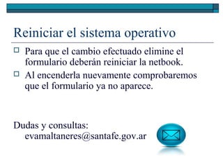 Reiniciar el sistema operativo
 Para que el cambio efectuado elimine el
formulario deberán reiniciar la netbook.
 Al encenderla nuevamente comprobaremos
que el formulario ya no aparece.
Dudas y consultas:
evamaltaneres@santafe.gov.ar
 