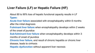 3
Liver Failure (LF) or Hepatic Failure (HF)
About 80 to 90% loss of hepatic functional capacity results in LF
Types:
Acute liver failure associated with encephalopathy within 6 months
after the initial diagnosis
Fulminant liver failure when encephalopathy develops within 2 weeks
of the onset of jaundice
Sub-fulminant liver failure when encephalopathy develops within 3
months of onset of jaundice
Chronic liver failure, end result of chronic hepatitis or chronic liver
disease, leads to cirrhosis
Hepatic dysfunction without apparent liver necrosis
 