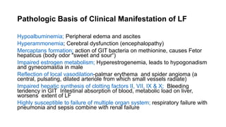 Pathologic Basis of Clinical Manifestation of LF
Hypoalbuminemia; Peripheral edema and ascites
Hyperammonemia; Cerebral dysfunction (encephalopathy)
Mercaptans formation; action of GIT bacteria on methionine, causes Fetor
hepaticus (body odor "sweet and sour“)
Impaired estrogen metabolism; Hyperestrogenemia, leads to hypogonadism
and gynecomastia in male
Reflection of local vasodilation-palmar erythema and spider angioma (a
central, pulsating, dilated arteriole from which small vessels radiate)
Impaired hepatic synthesis of clotting factors II, VII, IX & X; Bleeding
tendency in GIT Intestinal absorption of blood, metabolic load on liver,
worsens extent of LF
Highly susceptible to failure of multiple organ system; respiratory failure with
pneumonia and sepsis combine with renal failure
 