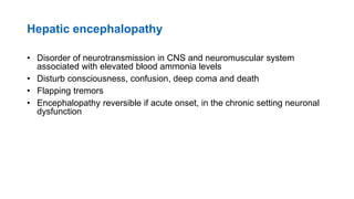 Hepatic encephalopathy
• Disorder of neurotransmission in CNS and neuromuscular system
associated with elevated blood ammonia levels
• Disturb consciousness, confusion, deep coma and death
• Flapping tremors
• Encephalopathy reversible if acute onset, in the chronic setting neuronal
dysfunction
 